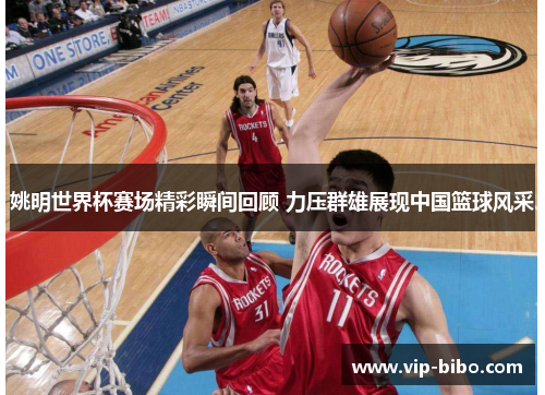 姚明世界杯赛场精彩瞬间回顾 力压群雄展现中国篮球风采