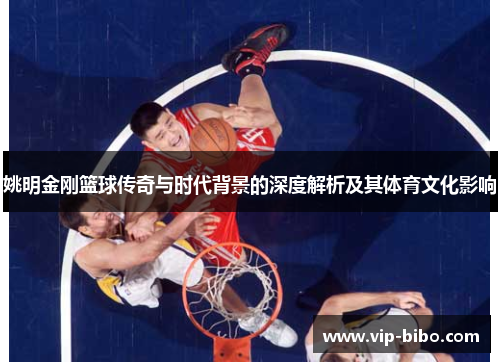 姚明金刚篮球传奇与时代背景的深度解析及其体育文化影响